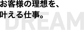 お客様の理想を、叶える仕事。