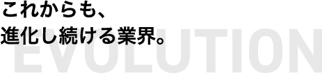 これからも、進化し続ける業界。